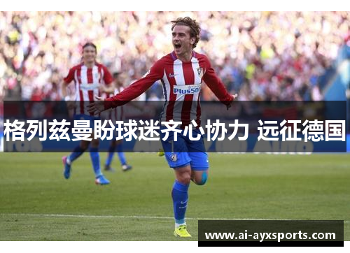 格列兹曼盼球迷齐心协力 远征德国
